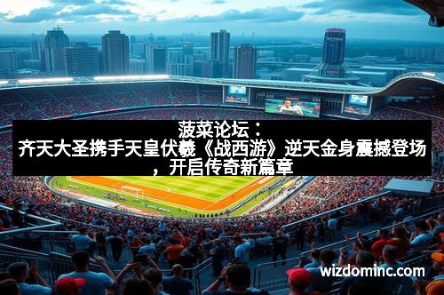 菠菜论坛：齐天大圣携手天皇伏羲《战西游》逆天金身震撼登场，开启传奇新篇章