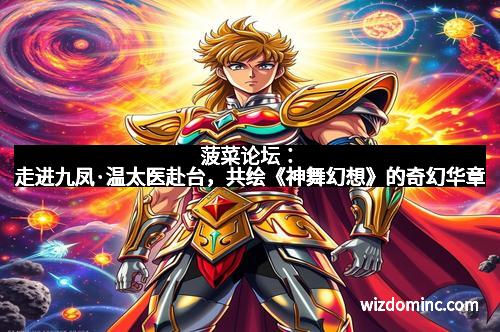 菠菜论坛：走进九凤·温太医赴台，共绘《神舞幻想》的奇幻华章